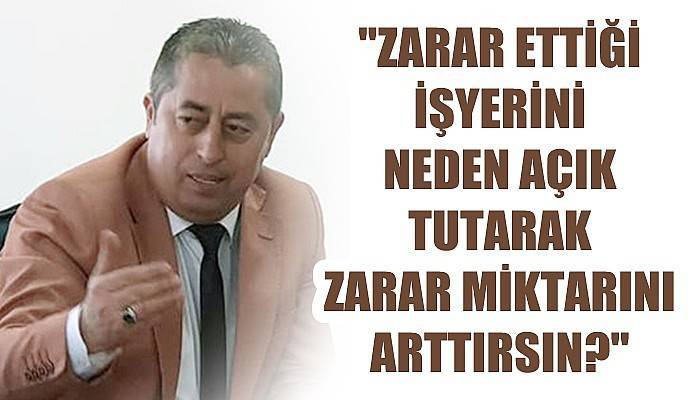 'Zarar ettiği bir işyerini neden açık tutarak zarar miktarını arttırsın?'