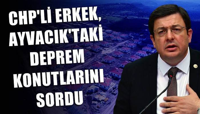 CHP’li Erkek, Ayvacık’taki deprem konutlarını sordu!