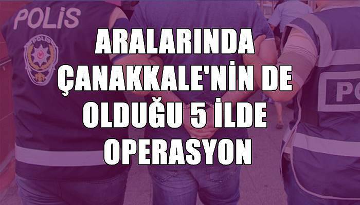 Aralarında Çanakkale'nin de olduğu 5 ilde operasyon