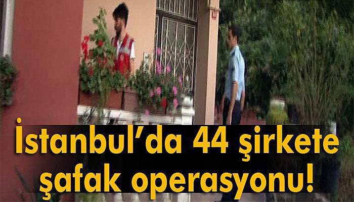 İstanbul’da 44 şirketin yöneticilerine şafak operasyonu