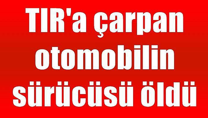 TIR'a çarpan otomobilin sürücüsü öldü