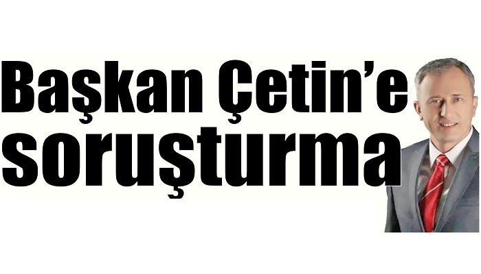 Başkan Çetin’e soruşturma