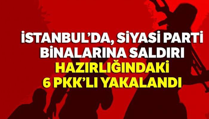 İstanbul'da, siyasi parti binalarına saldırı hazırlığındaki 6 PKK'lı yakalandı