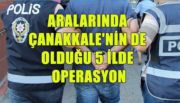 Aralarında Çanakkale'nin de olduğu 5 ilde operasyon